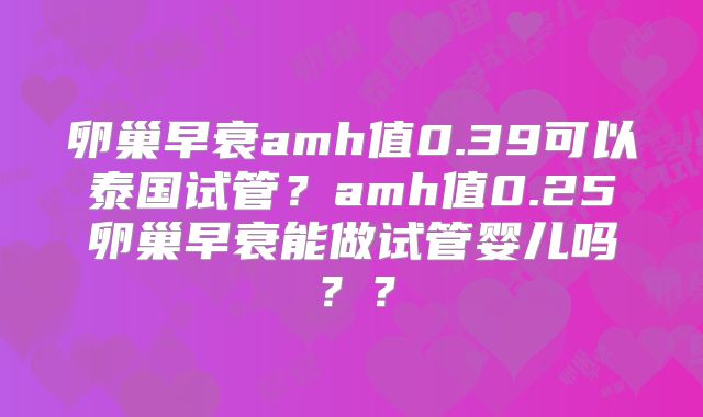 卵巢早衰amh值0.39可以泰国试管？amh值0.25卵巢早衰能做试管婴儿吗？？