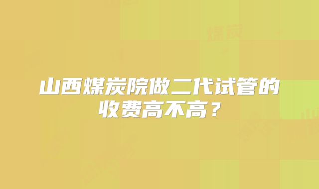 山西煤炭院做二代试管的收费高不高？
