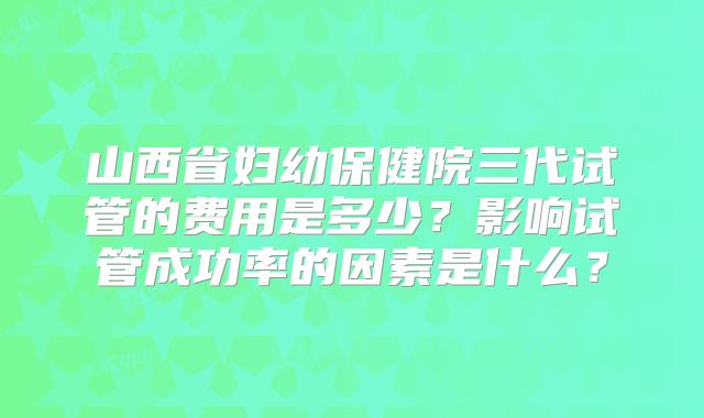 山西省妇幼保健院三代试管的费用是多少？影响试管成功率的因素是什么？