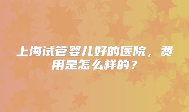 上海试管婴儿好的医院，费用是怎么样的？