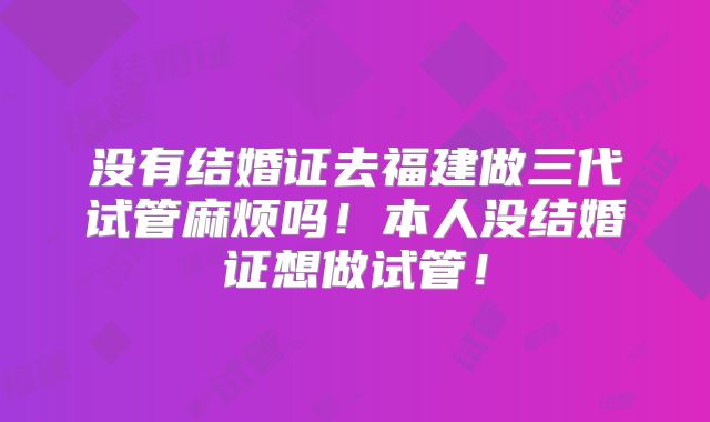 没有结婚证去福建做三代试管麻烦吗！本人没结婚证想做试管！