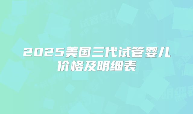 2025美国三代试管婴儿价格及明细表