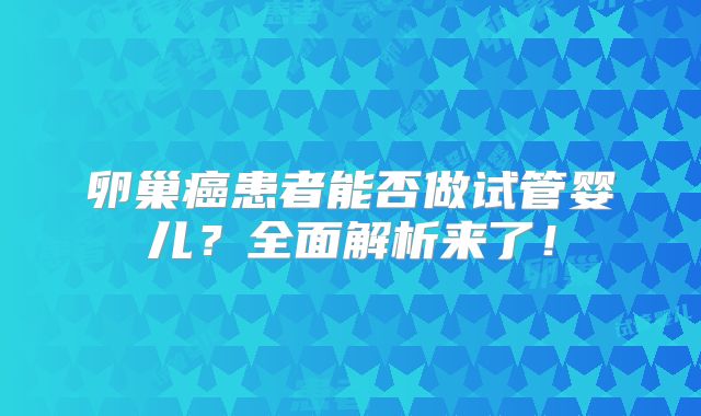 卵巢癌患者能否做试管婴儿？全面解析来了！