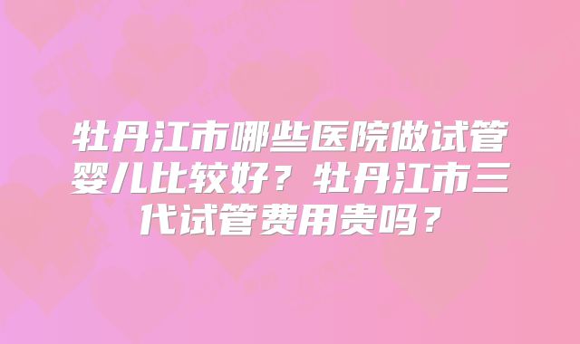 牡丹江市哪些医院做试管婴儿比较好？牡丹江市三代试管费用贵吗？