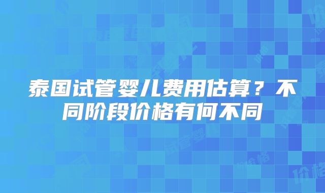 泰国试管婴儿费用估算?不同阶段价格有何不同