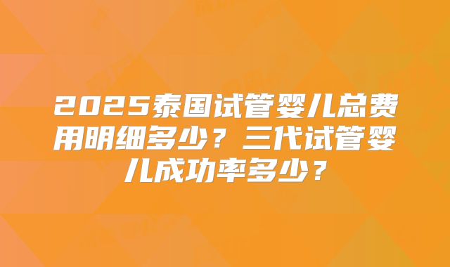 2025泰国试管婴儿总费用明细多少？三代试管婴儿成功率多少？