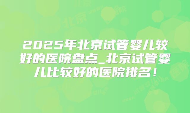 2025年北京试管婴儿较好的医院盘点_北京试管婴儿比较好的医院排名！