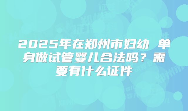 2025年在郑州市妇幼 单身做试管婴儿合法吗?需要有什么证件