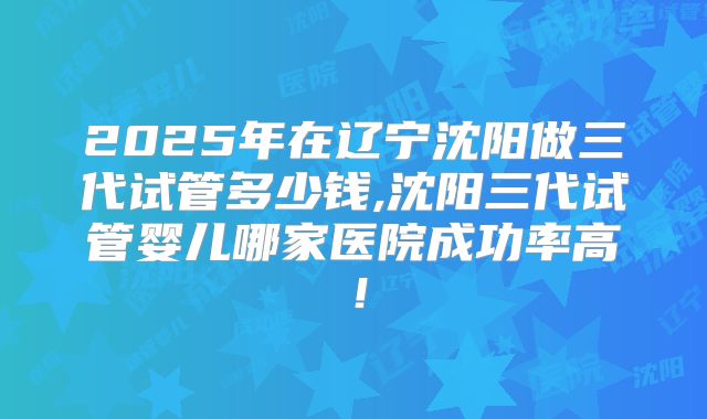 2025年在辽宁沈阳做三代试管多少钱,沈阳三代试管婴儿哪家医院成功率高!