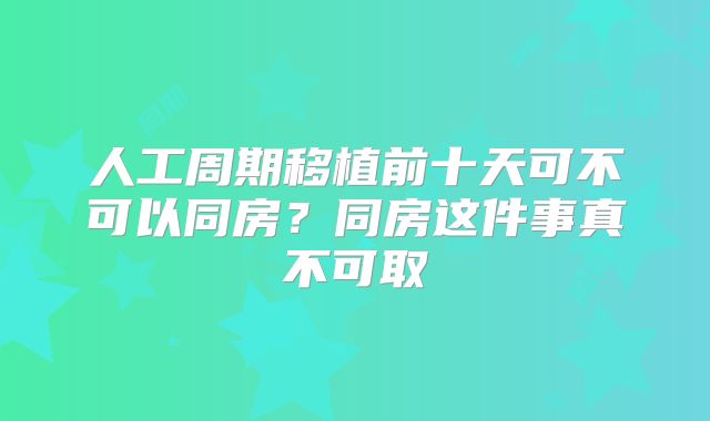 人工周期移植前十天可不可以同房？同房这件事真不可取