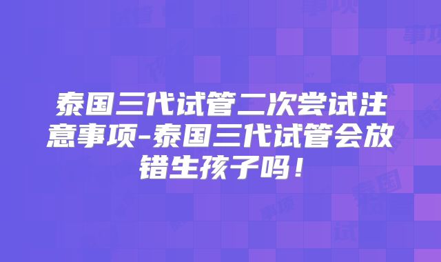 泰国三代试管二次尝试注意事项-泰国三代试管会放错生孩子吗！