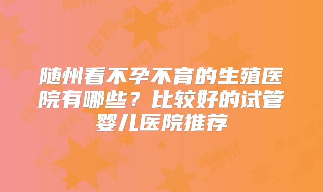 随州看不孕不育的生殖医院有哪些？比较好的试管婴儿医院推荐