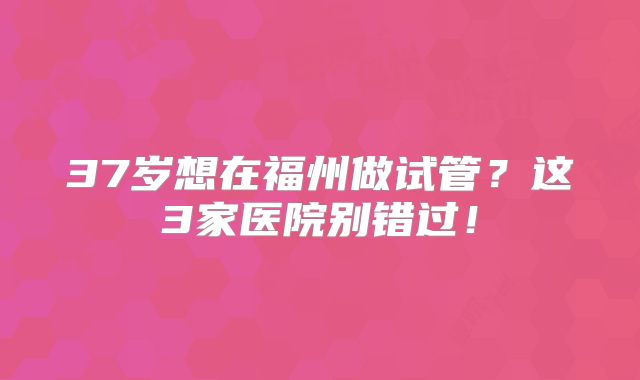 37岁想在福州做试管？这3家医院别错过！
