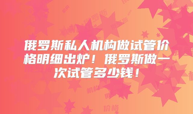俄罗斯私人机构做试管价格明细出炉!俄罗斯做一次试管多少钱!