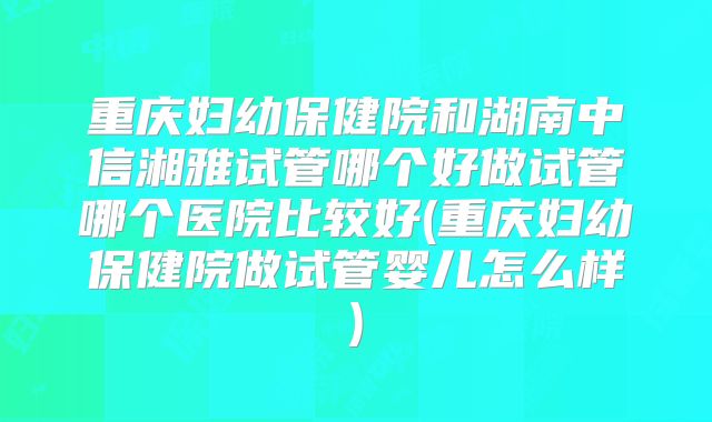 重庆妇幼保健院和湖南中信湘雅试管哪个好做试管哪个医院比较好(重庆妇幼保健院做试管婴儿怎么样)