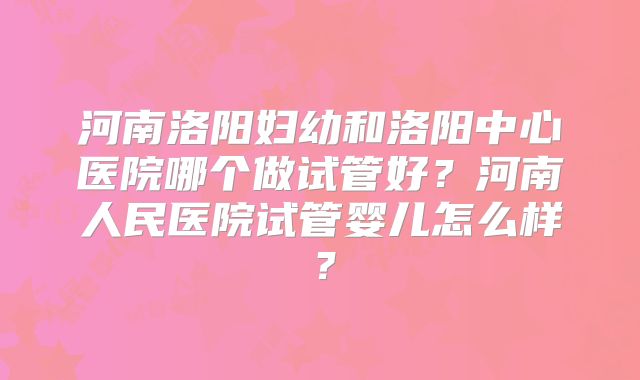 河南洛阳妇幼和洛阳中心医院哪个做试管好？河南人民医院试管婴儿怎么样？
