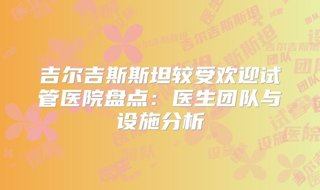 吉尔吉斯斯坦较受欢迎试管医院盘点：医生团队与设施分析