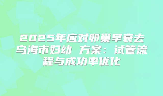 2025年应对卵巢早衰去乌海市妇幼 方案：试管流程与成功率优化