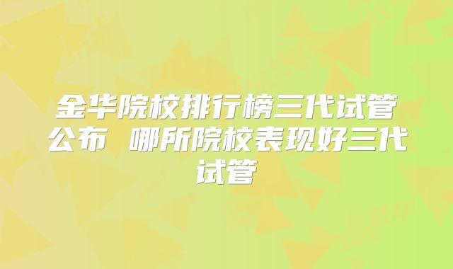 金华院校排行榜三代试管公布 哪所院校表现好三代试管