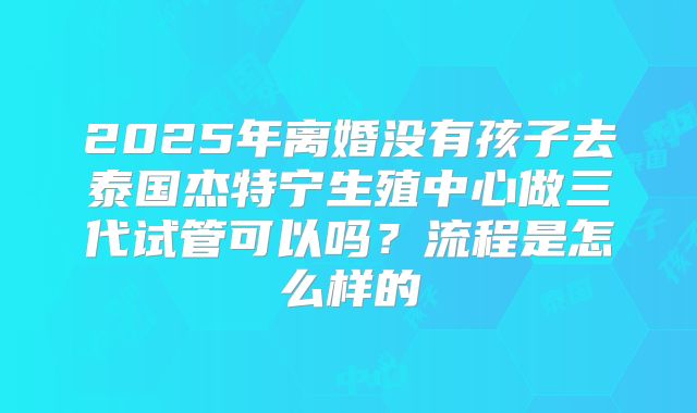 2025年离婚没有孩子去泰国杰特宁生殖中心做三代试管可以吗?流程是怎么样的