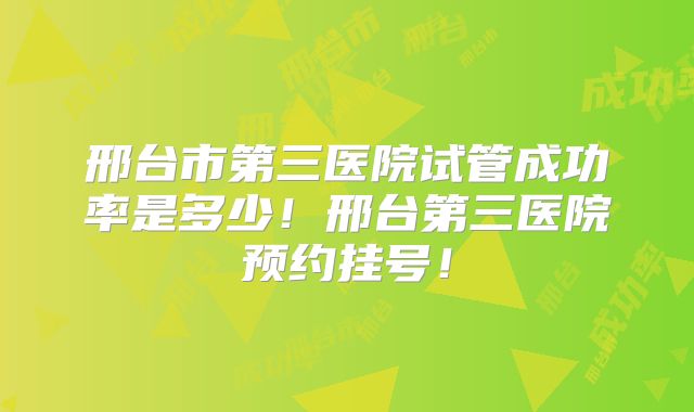邢台市第三医院试管成功率是多少！邢台第三医院预约挂号！