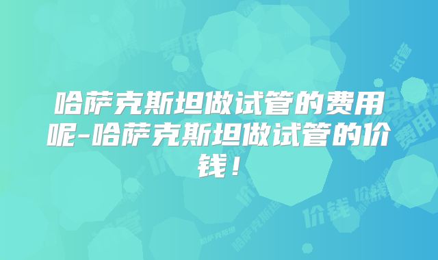 哈萨克斯坦做试管的费用呢-哈萨克斯坦做试管的价钱！