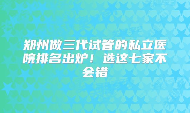 郑州做三代试管的私立医院排名出炉！选这七家不会错