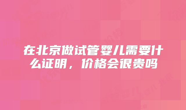 在北京做试管婴儿需要什么证明,价格会很贵吗