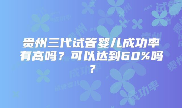 贵州三代试管婴儿成功率有高吗?可以达到60%吗?