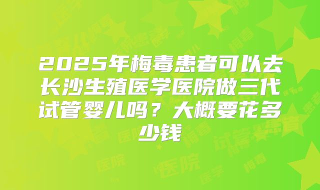 2025年梅毒患者可以去长沙生殖医学医院做三代试管婴儿吗?大概要花多少钱