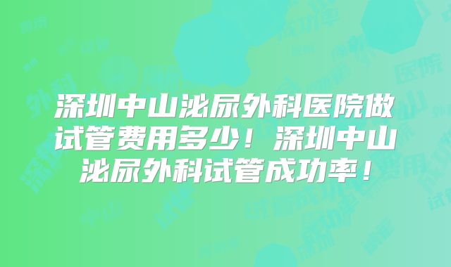深圳中山泌尿外科医院做试管费用多少！深圳中山泌尿外科试管成功率！