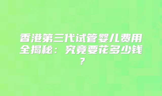 香港第三代试管婴儿费用全揭秘:究竟要花多少钱?