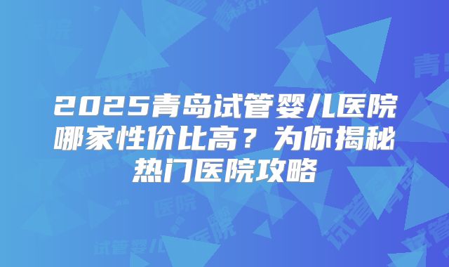 2025青岛试管婴儿医院哪家性价比高?为你揭秘热门医院攻略