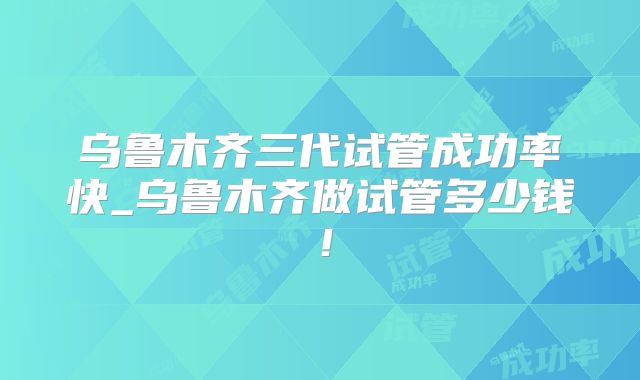 乌鲁木齐三代试管成功率快_乌鲁木齐做试管多少钱!