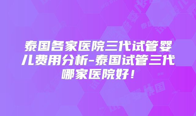 泰国各家医院三代试管婴儿费用分析-泰国试管三代哪家医院好！