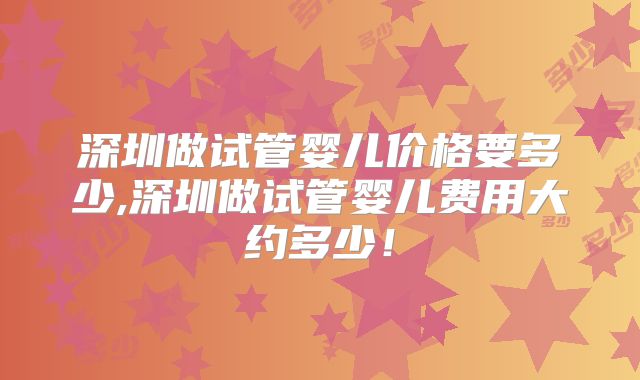 深圳做试管婴儿价格要多少,深圳做试管婴儿费用大约多少!