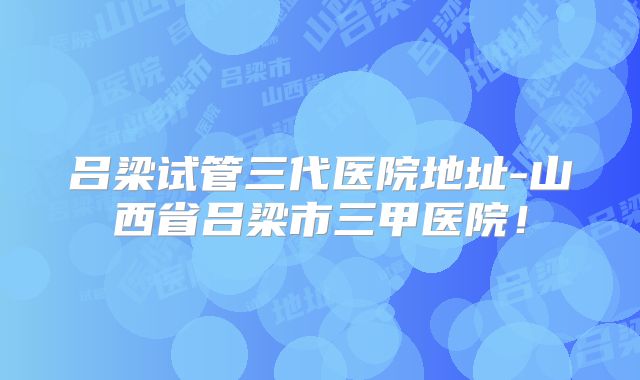 吕梁试管三代医院地址-山西省吕梁市三甲医院!