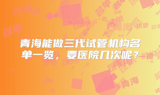青海能做三代试管机构名单一览，要医院几次呢？
