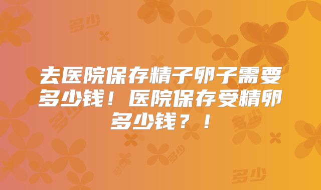 去医院保存精子卵子需要多少钱！医院保存受精卵多少钱？！