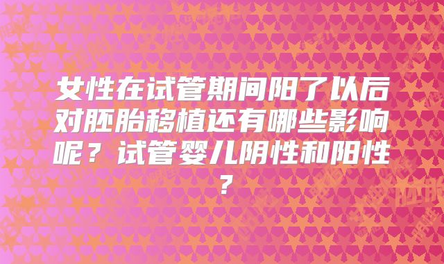 女性在试管期间阳了以后对胚胎移植还有哪些影响呢?试管婴儿阴性和阳性?