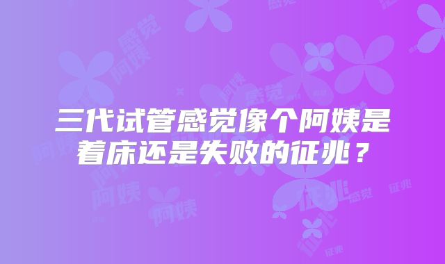 三代试管感觉像个阿姨是着床还是失败的征兆？