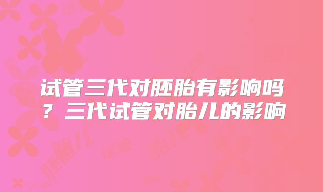 试管三代对胚胎有影响吗?三代试管对胎儿的影响