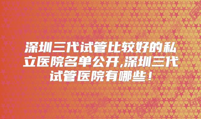 深圳三代试管比较好的私立医院名单公开,深圳三代试管医院有哪些！
