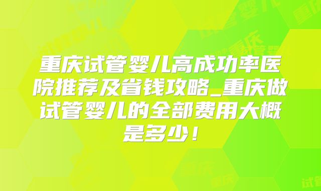 重庆试管婴儿高成功率医院推荐及省钱攻略_重庆做试管婴儿的全部费用大概是多少！