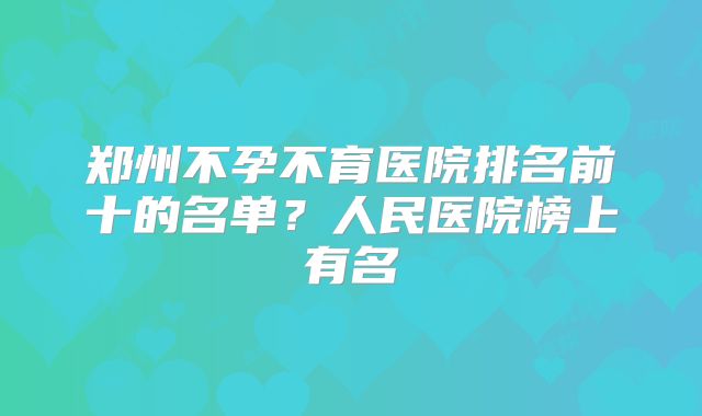 郑州不孕不育医院排名前十的名单?人民医院榜上有名