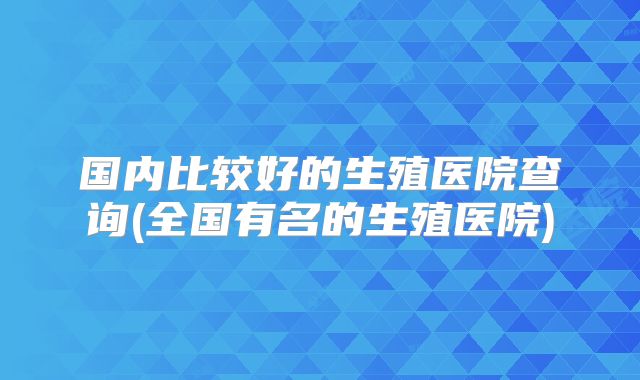 国内比较好的生殖医院查询(全国有名的生殖医院)