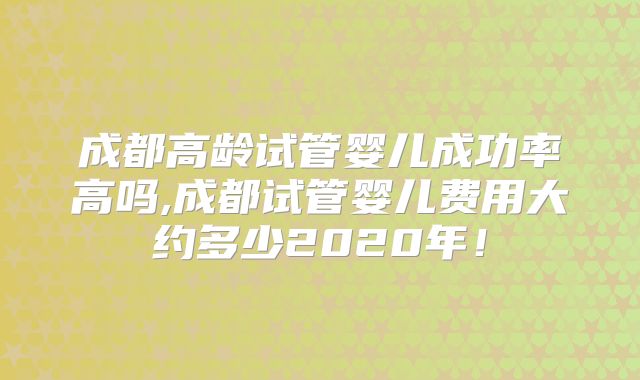 成都高龄试管婴儿成功率高吗,成都试管婴儿费用大约多少2020年!