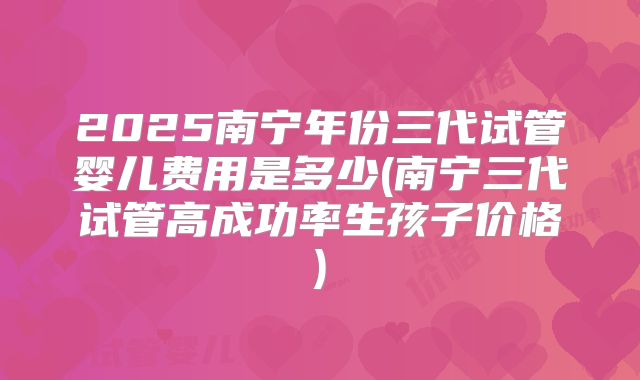 2025南宁年份三代试管婴儿费用是多少(南宁三代试管高成功率生孩子价格)