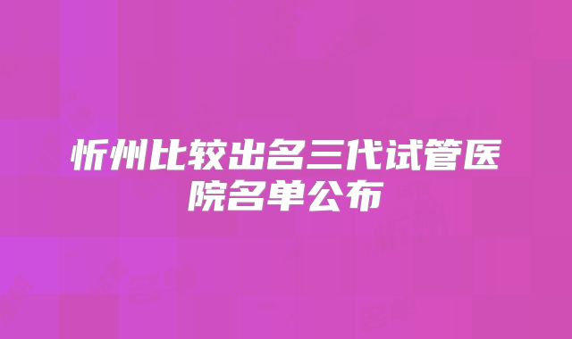 忻州比较出名三代试管医院名单公布