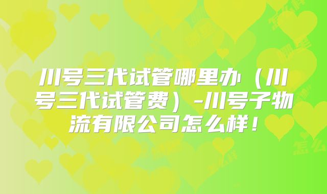 川号三代试管哪里办（川号三代试管费）-川号子物流有限公司怎么样！